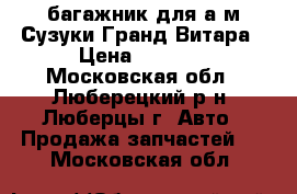 багажник для а/м Сузуки Гранд Витара › Цена ­ 3 500 - Московская обл., Люберецкий р-н, Люберцы г. Авто » Продажа запчастей   . Московская обл.